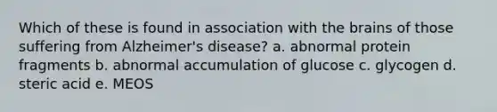 Which of these is found in association with the brains of those suffering from Alzheimer's disease? a. abnormal protein fragments b. abnormal accumulation of glucose c. glycogen d. steric acid e. MEOS