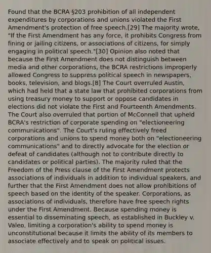 Found that the BCRA §203 prohibition of all independent expenditures by corporations and unions violated the First Amendment's protection of free speech.[29] The majority wrote, "If the First Amendment has any force, it prohibits Congress from fining or jailing citizens, or associations of citizens, for simply engaging in political speech."[30] Opinion also noted that because the First Amendment does not distinguish between media and other corporations, the BCRA restrictions improperly allowed Congress to suppress political speech in newspapers, books, television, and blogs.[8] The Court overruled Austin, which had held that a state law that prohibited corporations from using treasury money to support or oppose candidates in elections did not violate the First and Fourteenth Amendments. The Court also overruled that portion of McConnell that upheld BCRA's restriction of corporate spending on "electioneering communications". The Court's ruling effectively freed corporations and unions to spend money both on "electioneering communications" and to directly advocate for the election or defeat of candidates (although not to contribute directly to candidates or political parties). The majority ruled that the Freedom of the Press clause of the First Amendment protects associations of individuals in addition to individual speakers, and further that the First Amendment does not allow prohibitions of speech based on the identity of the speaker. Corporations, as associations of individuals, therefore have free speech rights under the First Amendment. Because spending money is essential to disseminating speech, as established in Buckley v. Valeo, limiting a corporation's ability to spend money is unconstitutional because it limits the ability of its members to associate effectively and to speak on political issues.