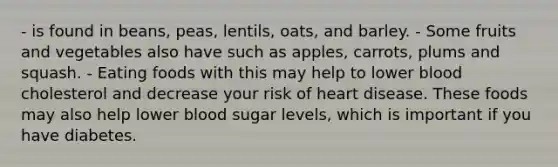 - is found in beans, peas, lentils, oats, and barley. - Some fruits and vegetables also have such as apples, carrots, plums and squash. - Eating foods with this may help to lower blood cholesterol and decrease your risk of heart disease. These foods may also help lower blood sugar levels, which is important if you have diabetes.