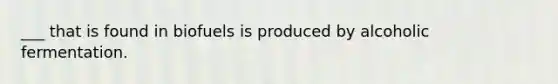 ___ that is found in biofuels is produced by alcoholic fermentation.