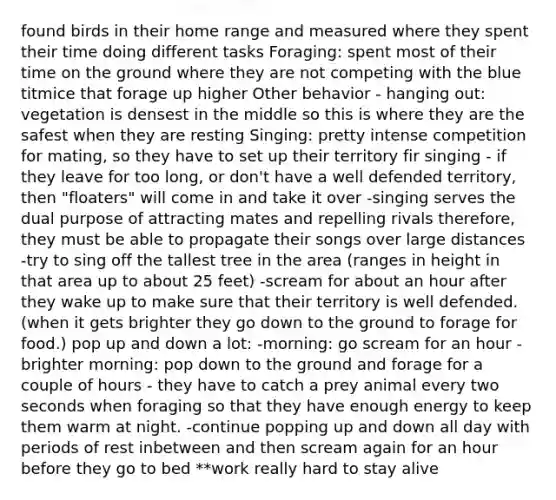 found birds in their home range and measured where they spent their time doing different tasks Foraging: spent most of their time on the ground where they are not competing with the blue titmice that forage up higher Other behavior - hanging out: vegetation is densest in the middle so this is where they are the safest when they are resting Singing: pretty intense competition for mating, so they have to set up their territory fir singing - if they leave for too long, or don't have a well defended territory, then "floaters" will come in and take it over -singing serves the dual purpose of attracting mates and repelling rivals therefore, they must be able to propagate their songs over large distances -try to sing off the tallest tree in the area (ranges in height in that area up to about 25 feet) -scream for about an hour after they wake up to make sure that their territory is well defended. (when it gets brighter they go down to the ground to forage for food.) pop up and down a lot: -morning: go scream for an hour -brighter morning: pop down to the ground and forage for a couple of hours - they have to catch a prey animal every two seconds when foraging so that they have enough energy to keep them warm at night. -continue popping up and down all day with periods of rest inbetween and then scream again for an hour before they go to bed **work really hard to stay alive