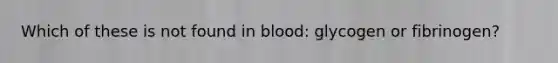 Which of these is not found in blood: glycogen or fibrinogen?