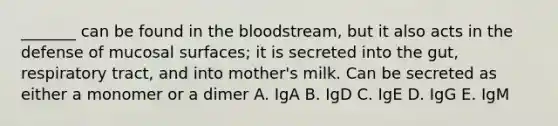 _______ can be found in the bloodstream, but it also acts in the defense of mucosal surfaces; it is secreted into the gut, respiratory tract, and into mother's milk. Can be secreted as either a monomer or a dimer A. IgA B. IgD C. IgE D. IgG E. IgM