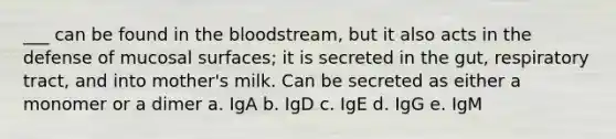 ___ can be found in the bloodstream, but it also acts in the defense of mucosal surfaces; it is secreted in the gut, respiratory tract, and into mother's milk. Can be secreted as either a monomer or a dimer a. IgA b. IgD c. IgE d. IgG e. IgM