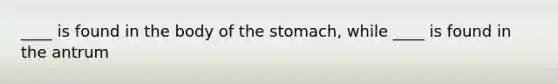 ____ is found in the body of the stomach, while ____ is found in the antrum