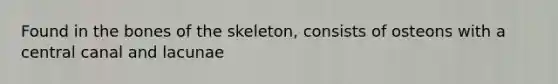 Found in the bones of the skeleton, consists of osteons with a central canal and lacunae