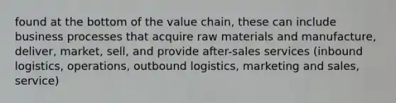 found at the bottom of the value chain, these can include business processes that acquire raw materials and manufacture, deliver, market, sell, and provide after-sales services (inbound logistics, operations, outbound logistics, marketing and sales, service)