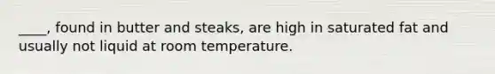 ____, found in butter and steaks, are high in saturated fat and usually not liquid at room temperature.