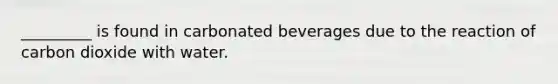 _________ is found in carbonated beverages due to the reaction of carbon dioxide with water.