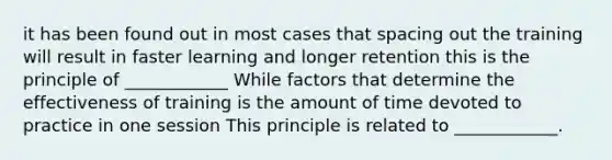 it has been found out in most cases that spacing out the training will result in faster learning and longer retention this is the principle of ____________ While factors that determine the effectiveness of training is the amount of time devoted to practice in one session This principle is related to ____________.