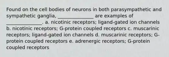 Found on the cell bodies of neurons in both parasympathetic and sympathetic ganglia, _______________ are examples of _______________. a. nicotinic receptors; ligand-gated ion channels b. nicotinic receptors; G-protein coupled receptors c. muscarinic receptors; ligand-gated ion channels d. muscarinic receptors; G-protein coupled receptors e. adrenergic receptors; G-protein coupled receptors