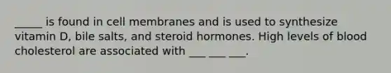 _____ is found in cell membranes and is used to synthesize vitamin D, bile salts, and steroid hormones. High levels of blood cholesterol are associated with ___ ___ ___.