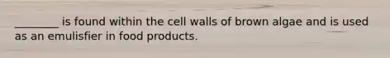 ________ is found within the cell walls of brown algae and is used as an emulisfier in food products.