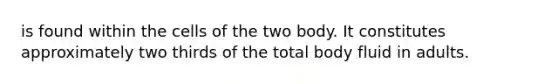 is found within the cells of the two body. It constitutes approximately two thirds of the total body fluid in adults.