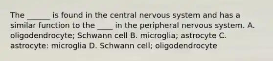 The ______ is found in the central nervous system and has a similar function to the ____ in the peripheral nervous system. A. oligodendrocyte; Schwann cell B. microglia; astrocyte C. astrocyte: microglia D. Schwann cell; oligodendrocyte