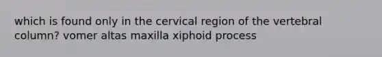 which is found only in the cervical region of the vertebral column? vomer altas maxilla xiphoid process