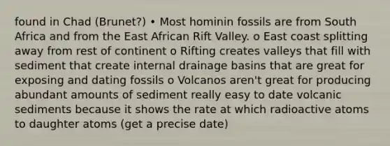 found in Chad (Brunet?) • Most hominin fossils are from South Africa and from the East African Rift Valley. o East coast splitting away from rest of continent o Rifting creates valleys that fill with sediment that create internal drainage basins that are great for exposing and dating fossils o Volcanos aren't great for producing abundant amounts of sediment really easy to date volcanic sediments because it shows the rate at which radioactive atoms to daughter atoms (get a precise date)