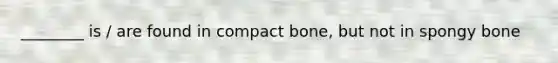 ________ is / are found in compact bone, but not in spongy bone