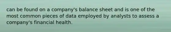 can be found on a company's balance sheet and is one of the most common pieces of data employed by analysts to assess a company's financial health.