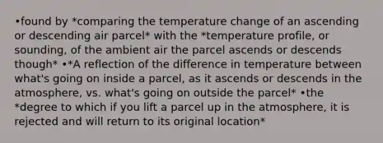 •found by *comparing the temperature change of an ascending or descending air parcel* with the *temperature profile, or sounding, of the ambient air the parcel ascends or descends though* •*A reflection of the difference in temperature between what's going on inside a parcel, as it ascends or descends in the atmosphere, vs. what's going on outside the parcel* •the *degree to which if you lift a parcel up in the atmosphere, it is rejected and will return to its original location*