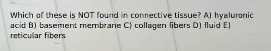 Which of these is NOT found in connective tissue? A) hyaluronic acid B) basement membrane C) collagen fibers D) fluid E) reticular fibers