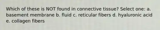 Which of these is NOT found in connective tissue? Select one: a. basement membrane b. fluid c. reticular fibers d. hyaluronic acid e. collagen fibers