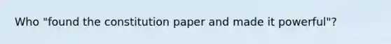 Who "found the constitution paper and made it powerful"?