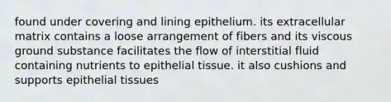 found under covering and lining epithelium. its extracellular matrix contains a loose arrangement of fibers and its viscous ground substance facilitates the flow of interstitial fluid containing nutrients to epithelial tissue. it also cushions and supports epithelial tissues