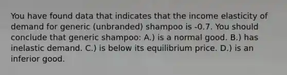 You have found data that indicates that the income elasticity of demand for generic (unbranded) shampoo is -0.7. You should conclude that generic shampoo: A.) is a normal good. B.) has inelastic demand. C.) is below its equilibrium price. D.) is an inferior good.