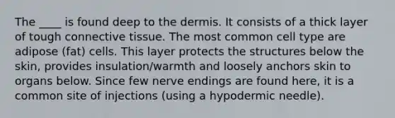 The ____ is found deep to the dermis. It consists of a thick layer of tough connective tissue. The most common cell type are adipose (fat) cells. This layer protects the structures below the skin, provides insulation/warmth and loosely anchors skin to organs below. Since few nerve endings are found here, it is a common site of injections (using a hypodermic needle).