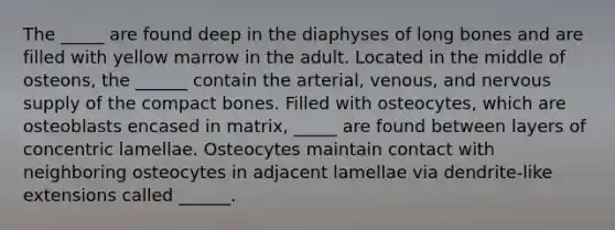 The _____ are found deep in the diaphyses of long bones and are filled with yellow marrow in the adult. Located in the middle of osteons, the ______ contain the arterial, venous, and nervous supply of the compact bones. Filled with osteocytes, which are osteoblasts encased in matrix, _____ are found between layers of concentric lamellae. Osteocytes maintain contact with neighboring osteocytes in adjacent lamellae via dendrite-like extensions called ______.