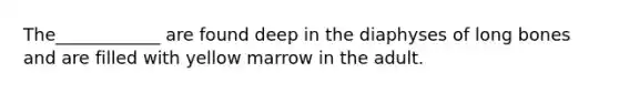 The____________ are found deep in the diaphyses of long bones and are filled with yellow marrow in the adult.