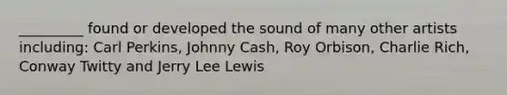 _________ found or developed the sound of many other artists including: Carl Perkins, Johnny Cash, Roy Orbison, Charlie Rich, Conway Twitty and Jerry Lee Lewis