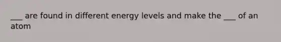 ___ are found in different energy levels and make the ___ of an atom