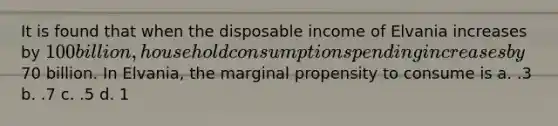 It is found that when the disposable income of Elvania increases by 100 billion, household consumption spending increases by70 billion. In Elvania, the marginal propensity to consume is a. .3 b. .7 c. .5 d. 1