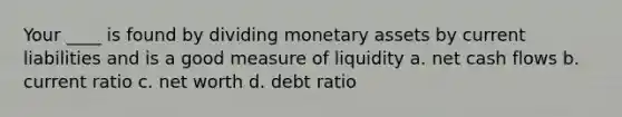 Your ____ is found by dividing monetary assets by current liabilities and is a good measure of liquidity a. net cash flows b. current ratio c. net worth d. debt ratio