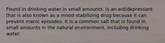 Found in drinking water in small amounts. is an antidepressant that is also known as a mood-stabilizing drug because it can prevent manic episodes. It is a common salt that is found in small amounts in the natural environment, including drinking water.