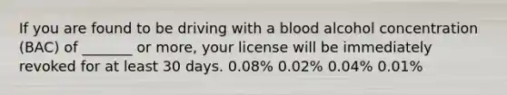 If you are found to be driving with a blood alcohol concentration (BAC) of _______ or more, your license will be immediately revoked for at least 30 days. 0.08% 0.02% 0.04% 0.01%