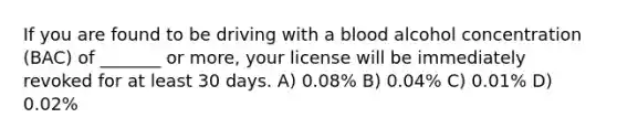 If you are found to be driving with a blood alcohol concentration (BAC) of _______ or more, your license will be immediately revoked for at least 30 days. A) 0.08% B) 0.04% C) 0.01% D) 0.02%