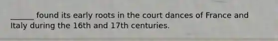 ______ found its early roots in the court dances of France and Italy during the 16th and 17th centuries.