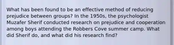 What has been found to be an effective method of reducing prejudice between groups? In the 1950s, the psychologist Muzafer Sherif conducted research on prejudice and cooperation among boys attending the Robbers Cove summer camp. What did Sherif do, and what did his research find?