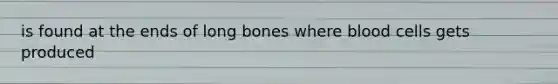 is found at the ends of long bones where blood cells gets produced