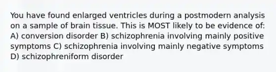 You have found enlarged ventricles during a postmodern analysis on a sample of brain tissue. This is MOST likely to be evidence of: A) conversion disorder B) schizophrenia involving mainly positive symptoms C) schizophrenia involving mainly negative symptoms D) schizophreniform disorder