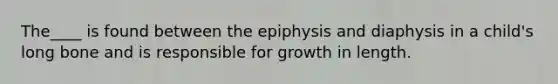 The____ is found between the epiphysis and diaphysis in a child's long bone and is responsible for growth in length.