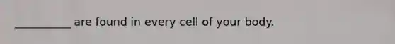 __________ are found in every cell of your body.