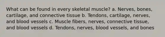 What can be found in every skeletal muscle? a. Nerves, bones, cartilage, and connective tissue b. Tendons, cartilage, nerves, and blood vessels c. Muscle fibers, nerves, connective tissue, and blood vessels d. Tendons, nerves, blood vessels, and bones