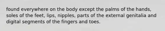 found everywhere on the body except the palms of the hands, soles of the feet, lips, nipples, parts of the external genitalia and digital segments of the fingers and toes.