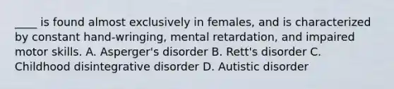 ____ is found almost exclusively in females, and is characterized by constant hand-wringing, mental retardation, and impaired motor skills. A. Asperger's disorder B. Rett's disorder C. Childhood disintegrative disorder D. Autistic disorder