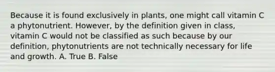 Because it is found exclusively in plants, one might call vitamin C a phytonutrient. However, by the definition given in class, vitamin C would not be classified as such because by our definition, phytonutrients are not technically necessary for life and growth. A. True B. False