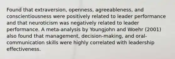 Found that extraversion, openness, agreeableness, and conscientiousness were positively related to leader performance and that neuroticism was negatively related to leader performance. A meta-analysis by Youngjohn and Woehr (2001) also found that management, decision-making, and oral-communication skills were highly correlated with leadership effectiveness.